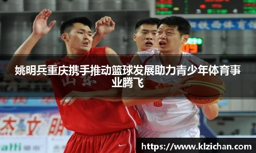 姚明兵重庆携手推动篮球发展助力青少年体育事业腾飞