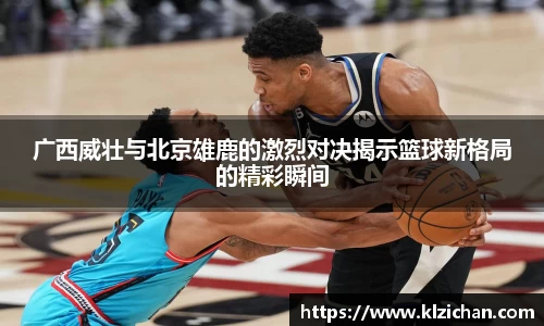 广西威壮与北京雄鹿的激烈对决揭示篮球新格局的精彩瞬间