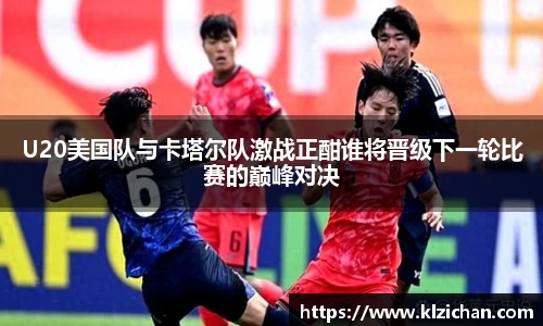 U20美国队与卡塔尔队激战正酣谁将晋级下一轮比赛的巅峰对决